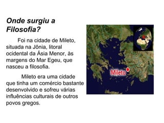 Onde surgiu a
Filosofia?
Foi na cidade de Mileto,
situada na Jônia, litoral
ocidental da Ásia Menor, às
margens do Mar Egeu, que
nasceu a filosofia.
Mileto era uma cidade
que tinha um comércio bastante
desenvolvido e sofreu várias
influências culturais de outros
povos gregos.
 
