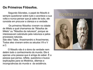 Os Primeiros Filósofos.
Segundo Sócrates, o papel do filósofo é
sempre questionar sobre tudo o acontece a sua
volta e nunca pensar que já sabe de tudo, ele
consiste em procurar a clareza e a verdade.
Os primeiros filósofos viveram na cidade
de Mileto a qual chamamos de “filósofos de
Mileto” ou "filósofos da natureza", porque se
interessavam sobretudo pela natureza e pelos
processos naturais.
São eles Tales, Anaximandro e Anaxímenes.
Todos eles viveram entre os séculos VII e V
a.C.
O filósofo não é o dono da verdade nem
detém todo o conhecimento do mundo. Ele é
apenas uma pessoa que é amiga do saber. É a
pessoa que pensa, reflete, questiona e busca
explicações para os Mistérios, dilemas e
incongruências do mundo e da existência.
 