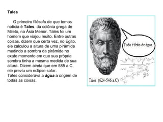 Tales
O primeiro filósofo de que temos
notícia é Tales, da colônia grega de
Mileto, na Ásia Menor. Tales foi um
homem que viajou muito. Entre outras
coisas, dizem que certa vez, no Egito,
ele calculou a altura de uma pirâmide
medindo a sombra da pirâmide no
exato momento em que sua própria
sombra tinha a mesma medida de sua
altura. Dizem ainda que em 585 a.C,
ele previu um eclipse solar.
Tales considerava a água a origem de
todas as coisas.
 
