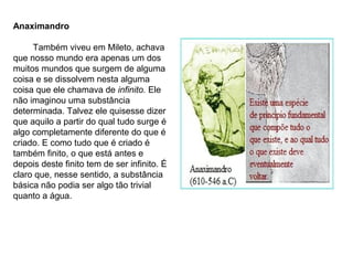 Anaximandro
Também viveu em Mileto, achava
que nosso mundo era apenas um dos
muitos mundos que surgem de alguma
coisa e se dissolvem nesta alguma
coisa que ele chamava de infinito. Ele
não imaginou uma substância
determinada. Talvez ele quisesse dizer
que aquilo a partir do qual tudo surge é
algo completamente diferente do que é
criado. E como tudo que é criado é
também finito, o que está antes e
depois deste finito tem de ser infinito. É
claro que, nesse sentido, a substância
básica não podia ser algo tão trivial
quanto a água.
 