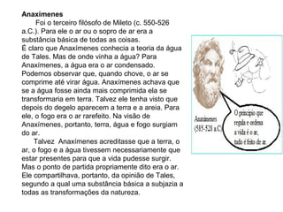 Anaxímenes
Foi o terceiro filósofo de Mileto (c. 550-526
a.C.). Para ele o ar ou o sopro de ar era a
substância básica de todas as coisas.
É claro que Anaxímenes conhecia a teoria da água
de Tales. Mas de onde vinha a água? Para
Anaxímenes, a água era o ar condensado.
Podemos observar que, quando chove, o ar se
comprime até virar água. Anaxímenes achava que
se a água fosse ainda mais comprimida ela se
transformaria em terra. Talvez ele tenha visto que
depois do degelo aparecem a terra e a areia. Para
ele, o fogo era o ar rarefeito. Na visão de
Anaxímenes, portanto, terra, água e fogo surgiam
do ar.
Talvez Anaxímenes acreditasse que a terra, o
ar, o fogo e a água tivessem necessariamente que
estar presentes para que a vida pudesse surgir.
Mas o ponto de partida propriamente dito era o ar.
Ele compartilhava, portanto, da opinião de Tales,
segundo a qual uma substância básica a subjazia a
todas as transformações da natureza.
 