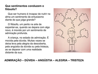 Que sentimentos conduzem o
filósofo?
Que ser humano é incapaz de nutrir na
alma um sentimento de entusiasmo
diante do que julga grande?
O filósofo, um perito na arte de
espantar-se, quando se depara com algo
novo, é movido por um sentimento de
admiração profunda.
A criança, no estado de admiração. É
movida pela dúvida. Muitas vezes se
deixa leva pela alegria da descoberta,
pela angústia da dúvida ou pela tristeza,
ao se deparar com uma realidade
distante da sua.
ADMIRAÇÃO – DÚVIDA – ANGÚSTIA – ALEGRIA – TRISTEZA
 