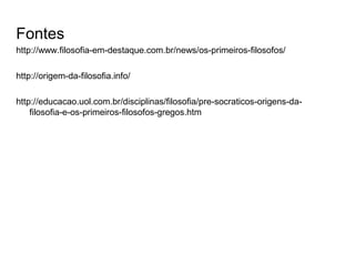 Fontes
http://www.filosofia-em-destaque.com.br/news/os-primeiros-filosofos/
http://origem-da-filosofia.info/
http://educacao.uol.com.br/disciplinas/filosofia/pre-socraticos-origens-da-
filosofia-e-os-primeiros-filosofos-gregos.htm
 