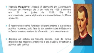  Nicolau Maquiavel (Niccolò di Bernardo dei Machiavelli)
Nasceu em Florença dia 3 de maio de 1469 e morreu
em 21 de junho de 1527. Ele Foi
um historiador, poeta, diplomata e músico italiano do Rena
scimento.
 É reconhecido como fundador do pensamento e da ciência
política moderna, pelo fato de ter escrito sobre o Estado e
o Governo como realmente são e não como deveriam ser.
 dedicou ao estudo da filosofia política, mas de forma
diferente dos filósofos anteriores a ele, buscou investigar a
política pela política
 