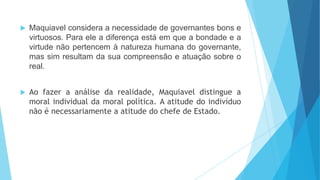  Maquiavel considera a necessidade de governantes bons e
virtuosos. Para ele a diferença está em que a bondade e a
virtude não pertencem à natureza humana do governante,
mas sim resultam da sua compreensão e atuação sobre o
real.
 Ao fazer a análise da realidade, Maquiavel distingue a
moral individual da moral política. A atitude do indivíduo
não é necessariamente a atitude do chefe de Estado.
 