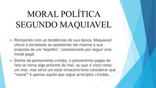 MORAL POLÍTICA
SEGUNDO MAQUIAVEL
 Rompendo com as tendências de sua época, Maquiavel
choca a sociedade ao apresentar ele mesma a sua
proposta de um “espelho”, caracterizado por seguir uma
moral pagã.
 Diante do pensamento cristão, o pensamento pagão de
fato se torna algo próximo do mal, ou que é visto como
um mal, mas seria um total etnocentrismo considerar que
“moral” é apenas aquilo que segue princípios cristãos.
 