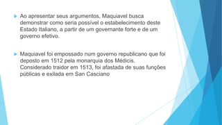  Ao apresentar seus argumentos, Maquiavel busca
demonstrar como seria possível o estabelecimento deste
Estado Italiano, a partir de um governante forte e de um
governo efetivo.
 Maquiavel foi empossado num governo republicano que foi
deposto em 1512 pela monarquia dos Médicis.
Considerado traidor em 1513, foi afastada de suas funções
públicas e exilada em San Casciano
 