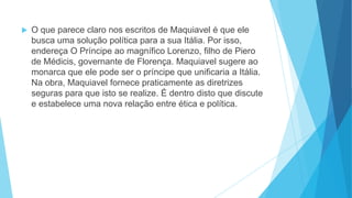  O que parece claro nos escritos de Maquiavel é que ele
busca uma solução política para a sua Itália. Por isso,
endereça O Príncipe ao magnífico Lorenzo, filho de Piero
de Médicis, governante de Florença. Maquiavel sugere ao
monarca que ele pode ser o príncipe que unificaria a Itália.
Na obra, Maquiavel fornece praticamente as diretrizes
seguras para que isto se realize. É dentro disto que discute
e estabelece uma nova relação entre ética e política.
 