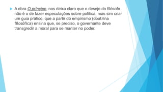  A obra O príncipe, nos deixa claro que o desejo do filósofo
não é o de fazer especulações sobre política, mas sim criar
um guia prático, que a partir do empirismo (doutrina
filosófica) ensina que, se preciso, o governante deve
transgredir a moral para se manter no poder.
 