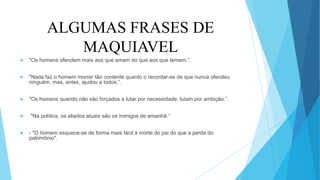 ALGUMAS FRASES DE
MAQUIAVEL
 "Os homens ofendem mais aos que amam do que aos que temem.”.
 "Nada faz o homem morrer tão contente quanto o recordar-se de que nunca ofendeu
ninguém, mas, antes, ajudou a todos.”.
 "Os homens quando não são forçados a lutar por necessidade, lutam por ambição.”.
 "Na política, os aliados atuais são os inimigos de amanhã.”
 - "O homem esquece-se de forma mais fácil à morte do pai do que a perda do
patrimônio".
 