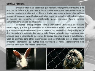 OPINIÃO PESSOAL
Depois de todas as pesquisas que realizei ao longo deste trabalho e da
procura de informação em sites e livros obtive uma outra perspetiva sobre os
animais usados em laboratório. Tinha a ideia que esses animais não sofriam
tanto assim com as experiências realizadas e que os métodos utilizados exigiam
o mínimo de respeito e consideração pelos mesmos. Agora consigo
compreender que não é bem assim.
Concordo principalmente com a perspetiva utilitarista do filósofo
Peter Singer, que diz que devemos ter o sofrimento animal em conta sempre
que interesses mais relevantes para a maioria dos envolvidos não justifiquem a
dor causada aos animais. Por outro lado Singer defende que podemos usar
animais para a descoberta de curas de certas doenças graves e debilitantes.
Usar os animais para obter experiências com a finalidade de se produzirem
produtos cosméticos ou outros não essenciais à nossa sobrevivência não
justifica a dor causada a esses seres vivos.
 