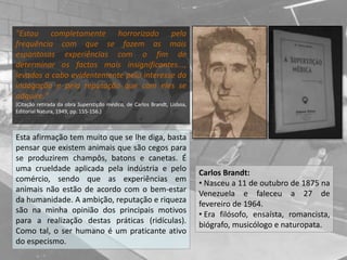 "Estou completamente horrorizado pela
frequência com que se fazem as mais
espantosas experiências com o fim de
determinar os factos mais insignificantes...,
levados a cabo evidentemente pelo interesse da
indagação e pela reputação que com eles se
adquire."
(Citação retirada da obra Superstição médica, de Carlos Brandt, Lisboa,
Editorial Natura, 1949, pp. 155-156.)
Carlos Brandt:
• Nasceu a 11 de outubro de 1875 na
Venezuela e faleceu a 27 de
fevereiro de 1964.
• Era filósofo, ensaísta, romancista,
biógrafo, musicólogo e naturopata.
Esta afirmação tem muito que se lhe diga, basta
pensar que existem animais que são cegos para
se produzirem champôs, batons e canetas. É
uma crueldade aplicada pela indústria e pelo
comércio, sendo que as experiências em
animais não estão de acordo com o bem-estar
da humanidade. A ambição, reputação e riqueza
são na minha opinião dos principais motivos
para a realização destas práticas (ridículas).
Como tal, o ser humano é um praticante ativo
do especismo.
 
