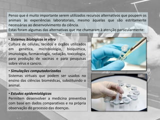 Penso que é muito importante serem utilizados recursos alternativos que poupem os
animais às experiências laboratoriais, mesmo àquelas que são estritamente
necessárias ao desenvolvimento da ciência.
Estas foram algumas das alternativas que me chamaram à atenção particularmente:
• Sistemas biológicos in vitro
Cultura de células, tecidos e órgãos utilizados
em genética, microbiologia, bioquímica,
imunologia, farmacologia, radiação, toxicologia,
para produção de vacinas e para pesquisas
sobre vírus e cancro.
• Simulações computadorizadas
Sistemas virtuais que podem ser usados no
ensino das ciências biomédicas, substituindo o
animal.
• Estudos epidemiológicos
Permitem desenvolver a medicina preventiva
com base em dados comparativos e na própria
observação do processo das doenças.
 