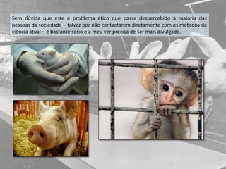 Sem dúvida que este é problema ético que passa despercebido à maioria das
pessoas da sociedade – talvez por não contactarem diretamente com os métodos da
ciência atual – é bastante sério e a meu ver precisa de ser mais divulgado.
 