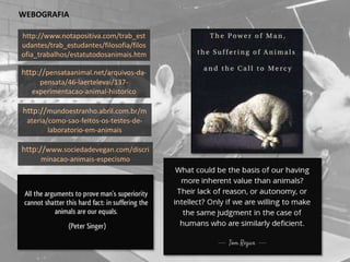 http://www.sociedadevegan.com/discri
minacao-animais-especismo
http://www.notapositiva.com/trab_est
udantes/trab_estudantes/filosofia/filos
ofia_trabalhos/estatutodosanimais.htm
http://pensataanimal.net/arquivos-da-
pensata/46-laertelevai/137-
experimentacao-animal-historico
http://mundoestranho.abril.com.br/m
ateria/como-sao-feitos-os-testes-de-
laboratorio-em-animais
WEBOGRAFIA
 