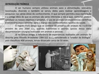 O ser humano sempre utilizou animais para a alimentação, vestuário,
locomoção, diversão e também se serviu deles para realizar aprendizagens e
pesquisas nas várias áreas do conhecimento. O que sempre permitiu essa exploração
é a antiga ideia de que os animais são seres inferiores a nós e que, como tal, podem
satisfazer os nossos objetivos e projetos. O uso de animais em experiências científicas
é necessário especialmente para o avanço dos conhecimentos na área da saúde.
O registo mais antigo que se conhece da presença de animais na medicina
provém do ano 2000 a.c, quando babilônios e assírios (povos dessa data)
documentaram cirurgias realizadas em animais e pessoas.
Já na Grécia antiga, a referência de experiências realizadas em animais foi
descrita pelo filósofo Aristóteles (384-322 a.c.), considerado o “criador da biologia”,
pois classificou 400 animais, tendo dissecado cerca de 50 deles.
INTRODUÇÃO TEÓRICA
 