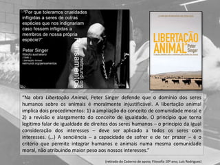 “Na obra Libertação Animal, Peter Singer defende que o domínio dos seres
humanos sobre os animais é moralmente injustificável. A libertação animal
implica dois procedimentos: 1) a ampliação do conceito de comunidade moral e
2) a revisão e alargamento do conceito de igualdade. O princípio que torna
legítimo falar de igualdade de direitos dos seres humanos – o princípio da igual
consideração dos interesses – deve ser aplicado a todos os seres com
interesses. (…) A senciência – a capacidade de sofrer e de ter prazer – é o
critério que permite integrar humanos e animais numa mesma comunidade
moral, não atribuindo maior peso aos nossos interesses.”
(retirado do Caderno de apoio; Filosofia 10º ano; Luís Rodrigues)
 