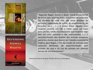 (retirado do Caderno de apoio; Filosofia 10º ano; Luís Rodrigues)
“Segundo Regan, temos o dever moral fundamental
de tratar com respeito todos os sujeitos-de-uma-vida
(os titulares de uma vida são seres dotados de
perceção, capacidade de sofrer, de emocionar-se, de
recordar, etc.). (…) E como tratar alguém com
respeito consiste em não o tratar como um meio
para um fim, então reconhecemos que respeitar algo
tem um valor inerente e não instrumental. (...) O
reconhecimento dos direitos dos animais enquanto
pacientes morais que devem ser tratados justamente
implica, para Regan, o fim da criação de animais para
consumo alimentar, da experimentação com
animais, da caça e do uso de animais em diversas
formas de entretenimento.”
 