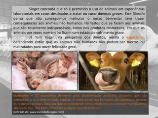 Singer concorda que só é permitido o uso de animais em experiências
laboratoriais em casos destinados a tratar ou curar doenças graves. Este filósofo
pensa que não conseguimos melhorar o nosso bem-estar sem trazer
consequências aos animais não humanos. Há testes que se fazem aos animais
que são totalmente indispensáveis, como nos produtos cosméticos, em que os
animais por vezes morrem ou ficam num estado de sofrimento grave.
Já Tom Regan, na perspetiva dos direitos, rejeita o especismo,
defendendo então que os animais não humanos não podem ser mortos ou
maltratados para trazer felicidade geral.
Especismo – “O especismo define-se pela discriminação arbitrária daqueles que não
pertencem a uma determinada espécie. A maior parte dos humanos são especistas perante
os restantes animais, uma vez que os consideram seres inferiores e os colocam num patamar
abaixo do seu, não lhes conferindo qualquer tipo de direitos.”
(retirado de: www.sociedadevegan.com)
 
