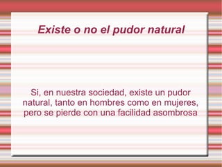 Existe o no el pudor natural
Si, en nuestra sociedad, existe un pudor
natural, tanto en hombres como en mujeres,
pero se pierde con una facilidad asombrosa
 