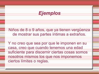 Ejemplos
Niños de 8 o 9 años, que ya tienen vergüenza
de mostrar sus partes íntimas a extraños.
Y no creo que sea por que le imponen en su
casa, creo que cuando tenemos una edad
suficiente para discernir ciertas cosas somos
nosotros mismos los que nos imponemos
ciertos límites o reglas.
 
