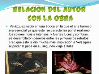  Velázquez nació en una época en la que el arte barroco
 era esencial ya que este se caracteriza por el realismo,
 los colores ricos e intensos, y fuertes luces y sombras.
 se desarrollaron géneros entre las pinturas de retratos
 creo que esto le dio mucha mas inspiración a Velázquez
 al pintar al papa en su segundo viaje a Italia.
 