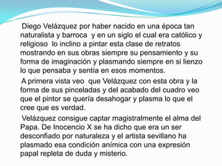 Diego Velázquez por haber nacido en una época tan
naturalista y barroca y en un siglo el cual era católico y
religioso lo inclino a pintar esta clase de retratos
mostrando en sus obras siempre su pensamiento y su
forma de imaginación y plasmando siempre en si lienzo
lo que pensaba y sentía en esos momentos.
 A primera vista veo que Velázquez con esta obra y la
forma de sus pinceladas y del acabado del cuadro veo
que el pintor se quería desahogar y plasma lo que el
cree que es verdad.
 Velázquez consigue captar magistralmente el alma del
Papa. De Inocencio X se ha dicho que era un ser
desconfiado por naturaleza y el artista sevillano ha
plasmado esa condición anímica con una expresión
papal repleta de duda y misterio.
 