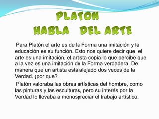 Para Platón el arte es de la Forma una imitación y la
educación es su función. Esto nos quiere decir que el
arte es una imitación, el artista copia lo que percibe que
a la vez es una imitación de la Forma verdadera. De
manera que un artista está alejado dos veces de la
Verdad. ¡por que?
 Platón valoraba las obras artísticas del hombre, como
las pinturas y las esculturas, pero su interés por la
Verdad lo llevaba a menospreciar el trabajo artístico.
 