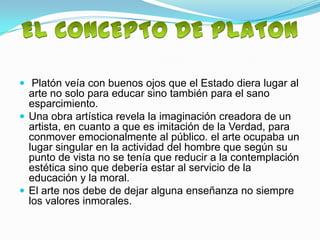  Platón veía con buenos ojos que el Estado diera lugar al
  arte no solo para educar sino también para el sano
  esparcimiento.
 Una obra artística revela la imaginación creadora de un
  artista, en cuanto a que es imitación de la Verdad, para
  conmover emocionalmente al público. el arte ocupaba un
  lugar singular en la actividad del hombre que según su
  punto de vista no se tenía que reducir a la contemplación
  estética sino que debería estar al servicio de la
  educación y la moral.
 El arte nos debe de dejar alguna enseñanza no siempre
  los valores inmorales.
 
