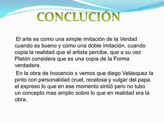 El arte es como una simple imitación de la Verdad
cuando es bueno y como una doble imitación, cuando
copia la realidad que el artista percibe, que a su vez
Platón considera que es una copia de la Forma
verdadera.
En la obra de Inocencio x vemos que diego Velásquez la
pinto con personalidad cruel, recelosa y vulgar del papa
el expreso lo que en ese momento sintió pero no tubo
un concepto mas amplio sobre lo que en realidad era la
obra.
 