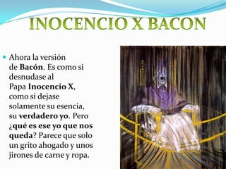  Ahora la versión
 de Bacón. Es como si
 desnudase al
 Papa Inocencio X,
 como si dejase
 solamente su esencia,
 su verdadero yo. Pero
 ¿qué es ese yo que nos
 queda? Parece que solo
 un grito ahogado y unos
 jirones de carne y ropa.
 