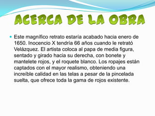  Este magnífico retrato estaría acabado hacia enero de
 1650. Inocencio X tendría 66 años cuando le retrató
 Velázquez. El artista coloca al papa de media figura,
 sentado y girado hacia su derecha, con bonete y
 mantelete rojos, y el roquete blanco. Los ropajes están
 captados con el mayor realismo, obteniendo una
 increíble calidad en las telas a pesar de la pincelada
 suelta, que ofrece toda la gama de rojos existente.
 