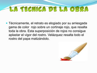  Técnicamente, el retrato es elogiado por su arriesgada
  gama de color rojo sobre un cortinaje rojo, que resalta
  toda la obra. Esta superposición de rojos no consigue
  aplastar el vigor del rostro. Velázquez resalta todo el
  rostro del papa matizándolo.
 