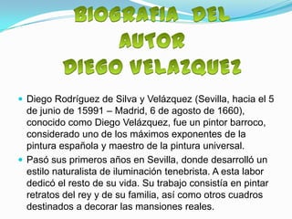  Diego Rodríguez de Silva y Velázquez (Sevilla, hacia el 5
  de junio de 15991 – Madrid, 6 de agosto de 1660),
  conocido como Diego Velázquez, fue un pintor barroco,
  considerado uno de los máximos exponentes de la
  pintura española y maestro de la pintura universal.
 Pasó sus primeros años en Sevilla, donde desarrolló un
  estilo naturalista de iluminación tenebrista. A esta labor
  dedicó el resto de su vida. Su trabajo consistía en pintar
  retratos del rey y de su familia, así como otros cuadros
  destinados a decorar las mansiones reales.
 