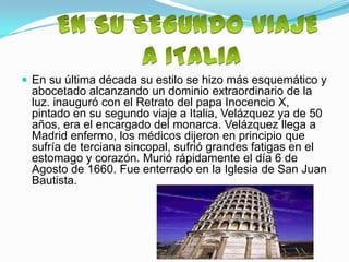 En su última década su estilo se hizo más esquemático y
 abocetado alcanzando un dominio extraordinario de la
 luz. inauguró con el Retrato del papa Inocencio X,
 pintado en su segundo viaje a Italia, Velázquez ya de 50
 años, era el encargado del monarca. Velázquez llega a
 Madrid enfermo, los médicos dijeron en principio que
 sufría de terciana sincopal, sufrió grandes fatigas en el
 estomago y corazón. Murió rápidamente el día 6 de
 Agosto de 1660. Fue enterrado en la Iglesia de San Juan
 Bautista.
 