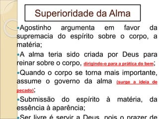 Superioridade da Alma
Agostinho argumenta em favor da
supremacia do espírito sobre o corpo, a
matéria;
A alma teria sido criada por Deus para
reinar sobre o corpo, dirigindo-o para a prática do bem;
Quando o corpo se torna mais importante,
assume o governo da alma (surge a ideia de
pecado);
Submissão do espírito à matéria, da
essência à aparência;
 
