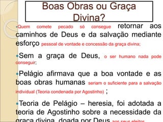 Boas Obras ou Graça
Divina?
Quem comete pecado só consegue retornar aos
caminhos de Deus e da salvação mediante
esforço pessoal de vontade e concessão da graça divina;
Sem a graça de Deus, o ser humano nada pode
conseguir;
Pelágio afirmava que a boa vontade e as
boas obras humanas seriam o suficiente para a salvação
individual (Teoria condenada por Agostinho) ;
Teoria de Pelágio – heresia, foi adotada a
teoria de Agostinho sobre a necessidade da
 