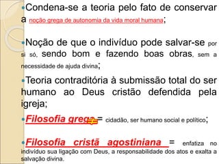 Condena-se a teoria pelo fato de conservar
a noção grega de autonomia da vida moral humana;
Noção de que o indivíduo pode salvar-se por
si só, sendo bom e fazendo boas obras, sem a
necessidade de ajuda divina;
Teoria contraditória à submissão total do ser
humano ao Deus cristão defendida pela
igreja;
Filosofia grega = cidadão, ser humano social e político;
Filosofia cristã agostiniana = enfatiza no
indivíduo sua ligação com Deus, a responsabilidade dos atos e exalta a
salvação divina.
 