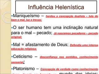 Influência Helenística
Maniqueísmo – herdou a concepção dualista – luta do
bem e mal, luz e trevas;
O ser humano tem uma inclinação natural
para o mal – pecado; Já nascemos pecadores – pecado
original;
Mal = afastamento de Deus; Defendia uma intensa
educação religiosa;
Ceticismo – desconfiança nos sentidos, conhecimento
sensorial;
Platonismo – Concepção de verdade como conhecimento
 