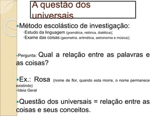 A questão dos
universais
Método escolástico de investigação:
Estudo da linguagem (gramática, retórica, dialética);
Exame das coisas (geometria, aritmética, astronomia e música);
Pergunta: Qual a relação entre as palavras e
as coisas?
Ex.: Rosa (nome de flor, quando esta morre, o nome permanece
existindo)
Ideia Geral
Questão dos universais = relação entre as
coisas e seus conceitos.
 