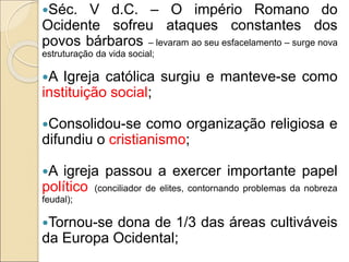 Séc. V d.C. – O império Romano do
Ocidente sofreu ataques constantes dos
povos bárbaros – levaram ao seu esfacelamento – surge nova
estruturação da vida social;
A Igreja católica surgiu e manteve-se como
instituição social;
Consolidou-se como organização religiosa e
difundiu o cristianismo;
A igreja passou a exercer importante papel
político (conciliador de elites, contornando problemas da nobreza
feudal);
Tornou-se dona de 1/3 das áreas cultiváveis
da Europa Ocidental;
 
