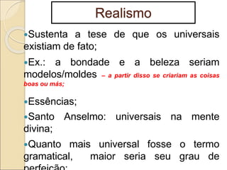Realismo
Sustenta a tese de que os universais
existiam de fato;
Ex.: a bondade e a beleza seriam
modelos/moldes – a partir disso se criariam as coisas
boas ou más;
Essências;
Santo Anselmo: universais na mente
divina;
Quanto mais universal fosse o termo
gramatical, maior seria seu grau de
 