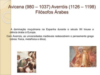 Avicena (980 – 1037) Averróis (1126 – 1198)
Filósofos Árabes
A dominação muçulmana na Espanha durante o século XII trouxe a
ciência árabe à Europa.
Com Averrois, as universidades medievais redescobrem o pensamento grego
(obras: física, metafísica e ética).
 