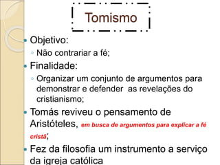 Tomismo
 Objetivo:
◦ Não contrariar a fé;
 Finalidade:
◦ Organizar um conjunto de argumentos para
demonstrar e defender as revelações do
cristianismo;
 Tomás reviveu o pensamento de
Aristóteles, em busca de argumentos para explicar a fé
cristã;
 Fez da filosofia um instrumento a serviço
da igreja católica
 