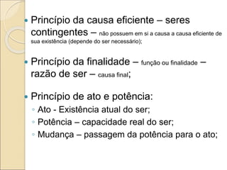  Princípio da causa eficiente – seres
contingentes – não possuem em si a causa a causa eficiente de
sua existência (depende do ser necessário);
 Princípio da finalidade – função ou finalidade –
razão de ser – causa final;
 Princípio de ato e potência:
◦ Ato - Existência atual do ser;
◦ Potência – capacidade real do ser;
◦ Mudança – passagem da potência para o ato;
 