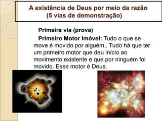 A existência de Deus por meio da razão
(5 vias de demonstração)
Primeira via (prova)
Primeiro Motor Imóvel: Tudo o que se
move é movido por alguém,. Tudo há que ter
um primeiro motor que deu início ao
movimento existente e que por ninguém foi
movido. Esse motor é Deus.
 