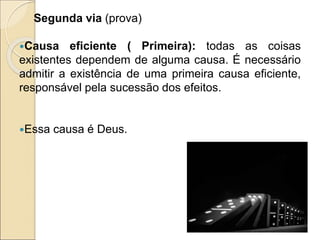 Segunda via (prova)
Causa eficiente ( Primeira): todas as coisas
existentes dependem de alguma causa. É necessário
admitir a existência de uma primeira causa eficiente,
responsável pela sucessão dos efeitos.
Essa causa é Deus.
 