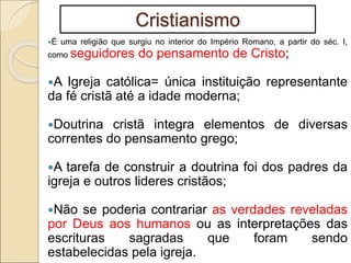 Cristianismo
É uma religião que surgiu no interior do Império Romano, a partir do séc. I,
como seguidores do pensamento de Cristo;
A Igreja católica= única instituição representante
da fé cristã até a idade moderna;
Doutrina cristã integra elementos de diversas
correntes do pensamento grego;
A tarefa de construir a doutrina foi dos padres da
igreja e outros lideres cristãos;
Não se poderia contrariar as verdades reveladas
por Deus aos humanos ou as interpretações das
escrituras sagradas que foram sendo
estabelecidas pela igreja.
 