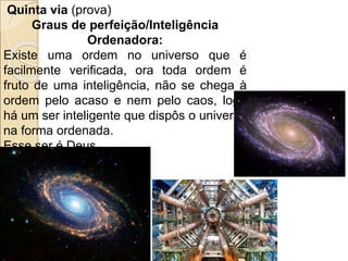 Quinta via (prova)
Graus de perfeição/Inteligência
Ordenadora:
Existe uma ordem no universo que é
facilmente verificada, ora toda ordem é
fruto de uma inteligência, não se chega à
ordem pelo acaso e nem pelo caos, logo
há um ser inteligente que dispôs o universo
na forma ordenada.
Esse ser é Deus.
 