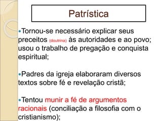 Patrística
Tornou-se necessário explicar seus
preceitos (doutrina) às autoridades e ao povo;
usou o trabalho de pregação e conquista
espiritual;
Padres da igreja elaboraram diversos
textos sobre fé e revelação cristã;
Tentou munir a fé de argumentos
racionais (conciliação a filosofia com o
cristianismo);
 